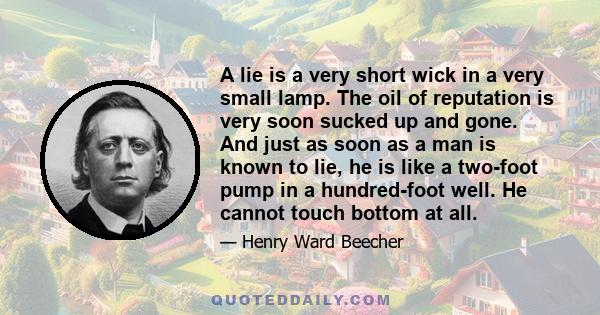 A lie is a very short wick in a very small lamp. The oil of reputation is very soon sucked up and gone. And just as soon as a man is known to lie, he is like a two-foot pump in a hundred-foot well. He cannot touch