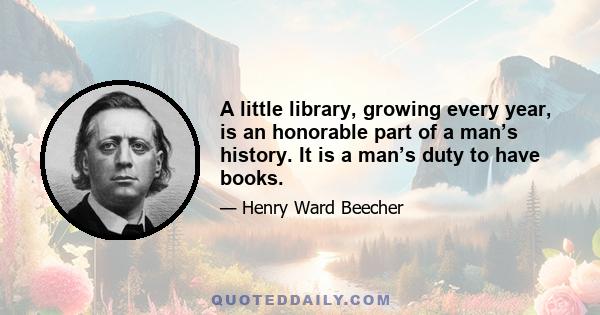 A little library, growing every year, is an honorable part of a man’s history. It is a man’s duty to have books.