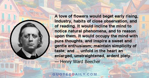 A love of flowers would beget early rising, industry, habits of close observation, and of reading. It would incline the mind to notice natural phenomena, and to reason upon them. It would occupy the mind with pure