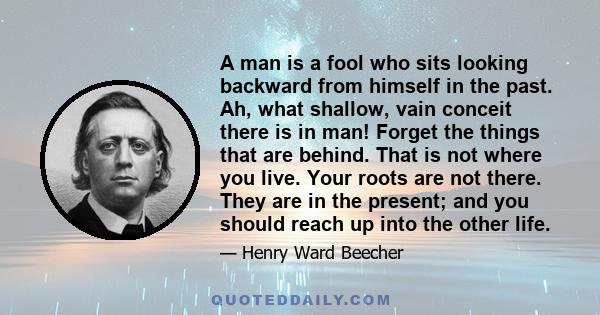 A man is a fool who sits looking backward from himself in the past. Ah, what shallow, vain conceit there is in man! Forget the things that are behind. That is not where you live. Your roots are not there. They are in