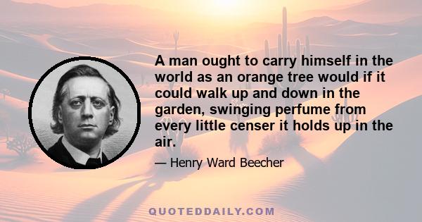 A man ought to carry himself in the world as an orange tree would if it could walk up and down in the garden, swinging perfume from every little censer it holds up in the air.