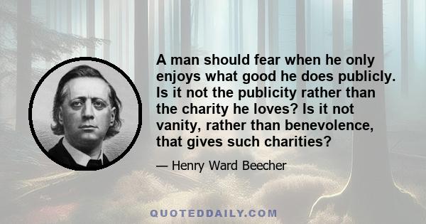 A man should fear when he only enjoys what good he does publicly. Is it not the publicity rather than the charity he loves? Is it not vanity, rather than benevolence, that gives such charities?