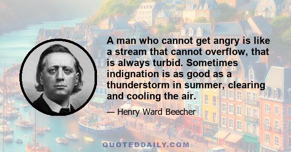 A man who cannot get angry is like a stream that cannot overflow, that is always turbid. Sometimes indignation is as good as a thunderstorm in summer, clearing and cooling the air.