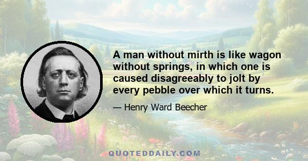 A man without mirth is like wagon without springs, in which one is caused disagreeably to jolt by every pebble over which it turns.