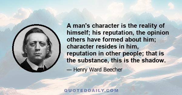 A man's character is the reality of himself; his reputation, the opinion others have formed about him; character resides in him, reputation in other people; that is the substance, this is the shadow.