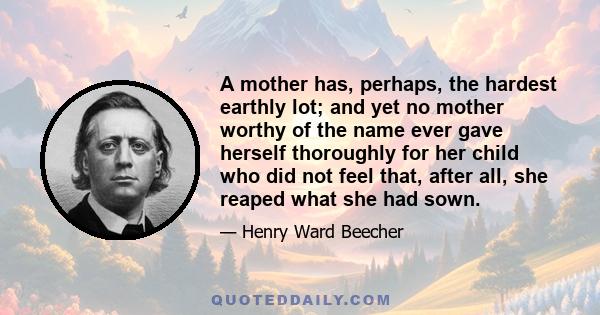 A mother has, perhaps, the hardest earthly lot; and yet no mother worthy of the name ever gave herself thoroughly for her child who did not feel that, after all, she reaped what she had sown.