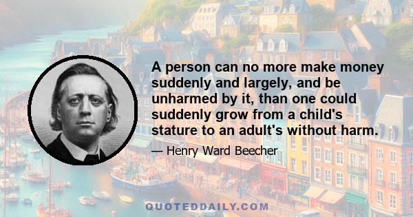 A person can no more make money suddenly and largely, and be unharmed by it, than one could suddenly grow from a child's stature to an adult's without harm.