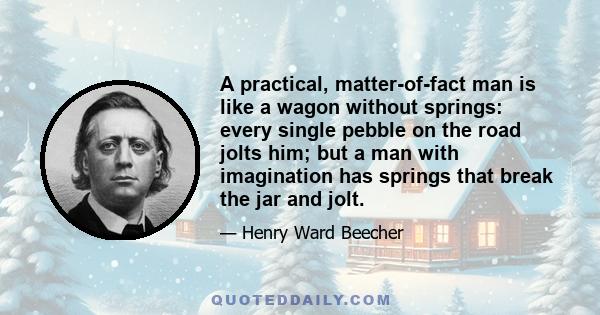 A practical, matter-of-fact man is like a wagon without springs: every single pebble on the road jolts him; but a man with imagination has springs that break the jar and jolt.