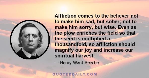 Affliction comes to the believer not to make him sad, but sober; not to make him sorry, but wise. Even as the plow enriches the field so that the seed is multiplied a thousandfold, so affliction should magnify our joy