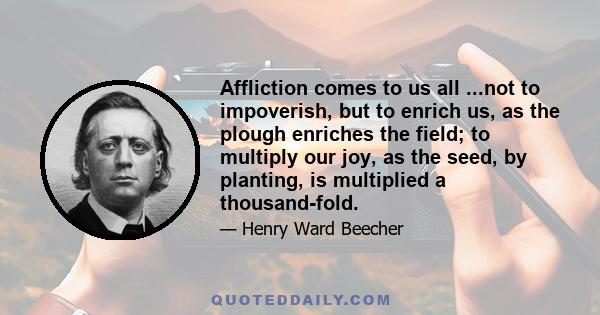 Affliction comes to us all ...not to impoverish, but to enrich us, as the plough enriches the field; to multiply our joy, as the seed, by planting, is multiplied a thousand-fold.