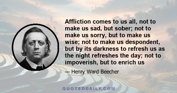 Affliction comes to us all, not to make us sad, but sober; not to make us sorry, but to make us wise; not to make us despondent, but by its darkness to refresh us as the night refreshes the day; not to impoverish, but