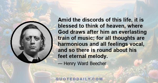 Amid the discords of this life, it is blessed to think of heaven, where God draws after him an everlasting train of music; for all thoughts are harmonious and all feelings vocal, and so there is round about his feet