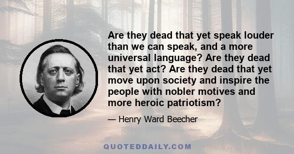 Are they dead that yet speak louder than we can speak, and a more universal language? Are they dead that yet act? Are they dead that yet move upon society and inspire the people with nobler motives and more heroic