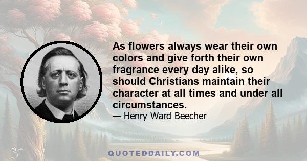 As flowers always wear their own colors and give forth their own fragrance every day alike, so should Christians maintain their character at all times and under all circumstances.