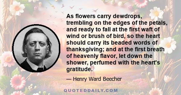 As flowers carry dewdrops, trembling on the edges of the petals, and ready to fall at the first waft of wind or brush of bird, so the heart should carry its beaded words of thanksgiving; and at the first breath of