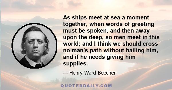 As ships meet at sea a moment together, when words of greeting must be spoken, and then away upon the deep, so men meet in this world; and I think we should cross no man's path without hailing him, and if he needs