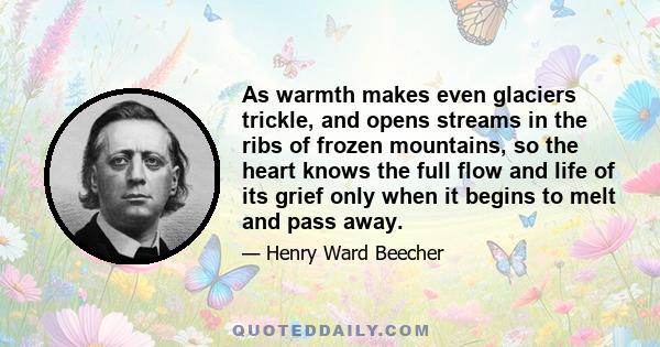 As warmth makes even glaciers trickle, and opens streams in the ribs of frozen mountains, so the heart knows the full flow and life of its grief only when it begins to melt and pass away.