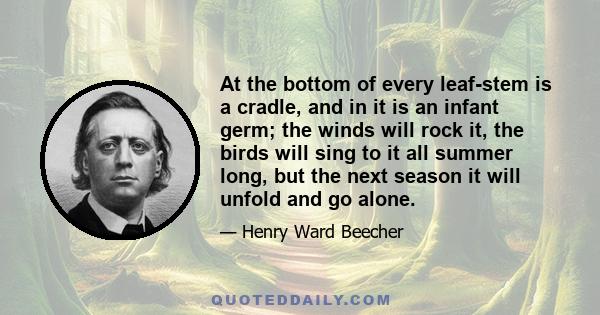 At the bottom of every leaf-stem is a cradle, and in it is an infant germ; the winds will rock it, the birds will sing to it all summer long, but the next season it will unfold and go alone.