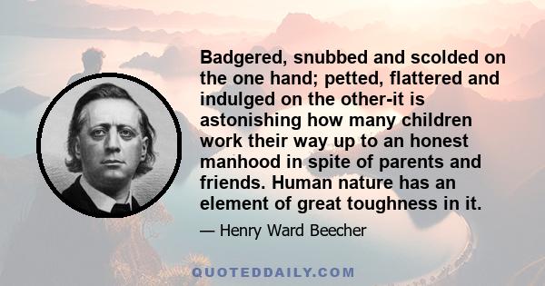 Badgered, snubbed and scolded on the one hand; petted, flattered and indulged on the other-it is astonishing how many children work their way up to an honest manhood in spite of parents and friends. Human nature has an