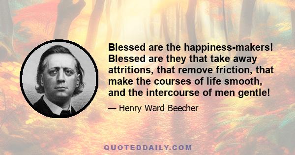 Blessed are the happiness-makers! Blessed are they that take away attritions, that remove friction, that make the courses of life smooth, and the intercourse of men gentle!