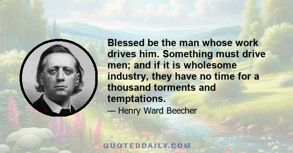 Blessed be the man whose work drives him. Something must drive men; and if it is wholesome industry, they have no time for a thousand torments and temptations.