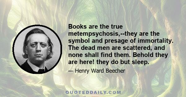 Books are the true metempsychosis,--they are the symbol and presage of immortality. The dead men are scattered, and none shall find them. Behold they are here! they do but sleep.