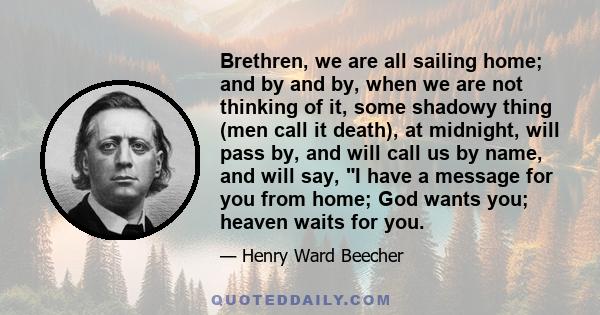 Brethren, we are all sailing home; and by and by, when we are not thinking of it, some shadowy thing (men call it death), at midnight, will pass by, and will call us by name, and will say, I have a message for you from