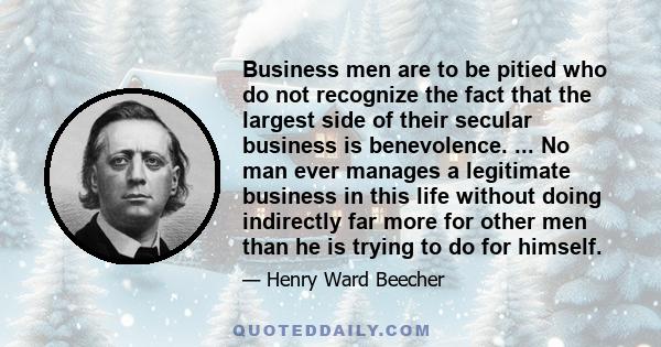 Business men are to be pitied who do not recognize the fact that the largest side of their secular business is benevolence. ... No man ever manages a legitimate business in this life without doing indirectly far more