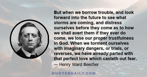 But when we borrow trouble, and look forward into the future to see what storms are coming, and distress ourselves before they come as to how we shall avert them if they ever do come, we lose our proper trustfulness in