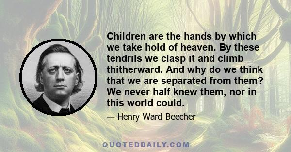 Children are the hands by which we take hold of heaven. By these tendrils we clasp it and climb thitherward. And why do we think that we are separated from them? We never half knew them, nor in this world could.