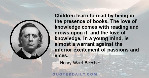 Children learn to read by being in the presence of books. The love of knowledge comes with reading and grows upon it. and the love of knowledge, in a young mind, is almost a warrant against the inferior excitement of