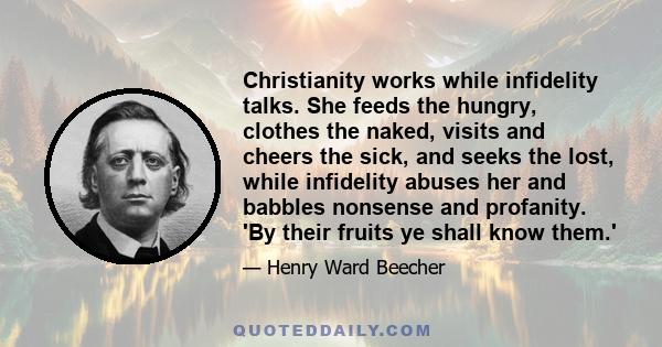 Christianity works while infidelity talks. She feeds the hungry, clothes the naked, visits and cheers the sick, and seeks the lost, while infidelity abuses her and babbles nonsense and profanity. 'By their fruits ye