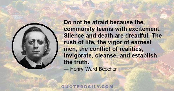 Do not be afraid because the, community teems with excitement. Silence and death are dreadful. The rush of life, the vigor of earnest men, the conflict of realities, invigorate, cleanse, and establish the truth.