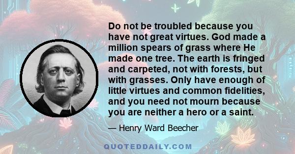 Do not be troubled because you have not great virtues. God made a million spears of grass where He made one tree. The earth is fringed and carpeted, not with forests, but with grasses. Only have enough of little virtues 