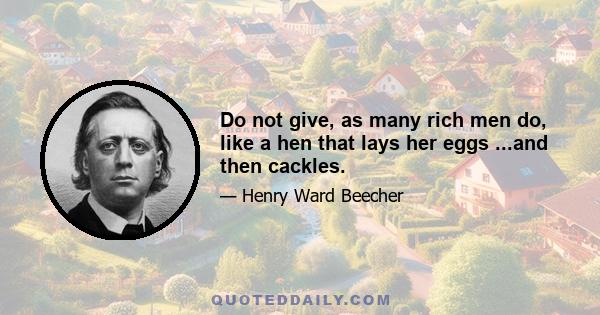 Do not give, as many rich men do, like a hen that lays her eggs ...and then cackles.