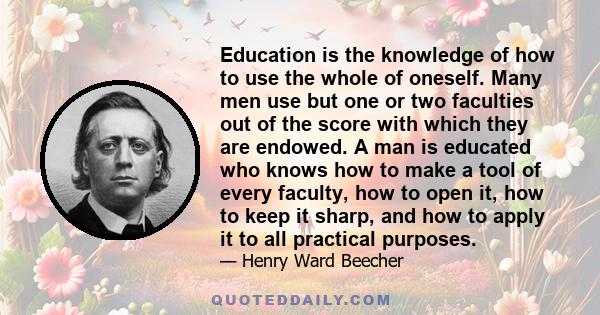 Education is the knowledge of how to use the whole of oneself. Many men use but one or two faculties out of the score with which they are endowed. A man is educated who knows how to make a tool of every faculty, how to