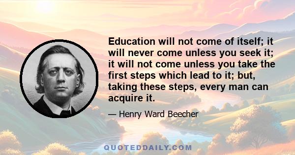 Education will not come of itself; it will never come unless you seek it; it will not come unless you take the first steps which lead to it; but, taking these steps, every man can acquire it.