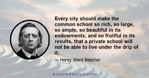 Every city should make the common school so rich, so large, so ample, so beautiful in its endowments, and so fruitful in its results, that a private school will not be able to live under the drip of it.