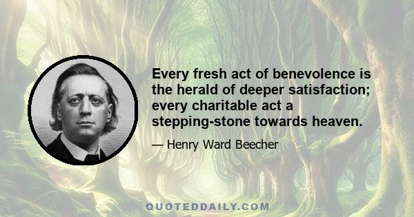 Every fresh act of benevolence is the herald of deeper satisfaction; every charitable act a stepping-stone towards heaven.