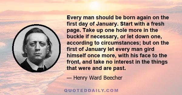 Every man should be born again on the first day of January. Start with a fresh page. Take up one hole more in the buckle if necessary, or let down one, according to circumstances; but on the first of January let every