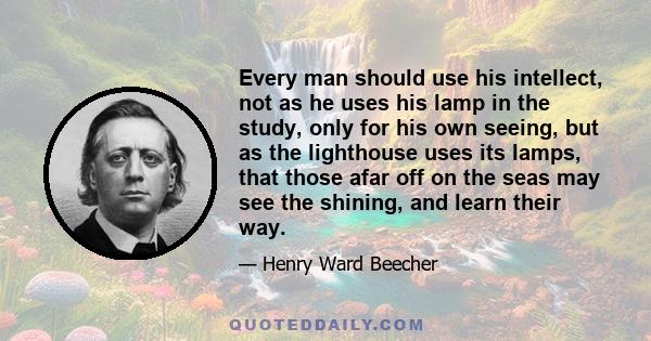 Every man should use his intellect, not as he uses his lamp in the study, only for his own seeing, but as the lighthouse uses its lamps, that those afar off on the seas may see the shining, and learn their way.