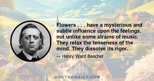 Flowers . . . have a mysterious and subtle influence upon the feelings, not unlike some strains of music. They relax the tenseness of the mind. They dissolve its rigor.