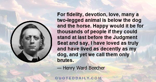 For fidelity, devotion, love, many a two-legged animal is below the dog and the horse. Happy would it be for thousands of people if they could stand at last before the Judgment Seat and say, I have loved as truly and