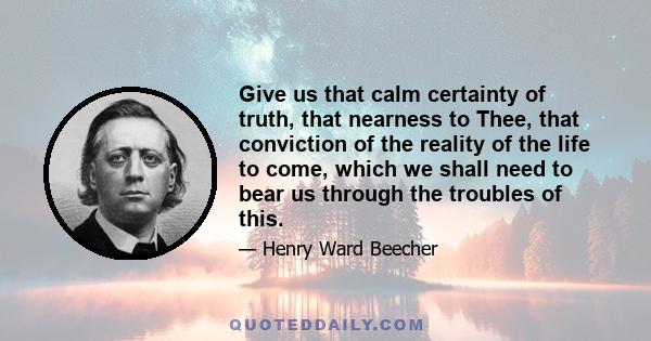 Give us that calm certainty of truth, that nearness to Thee, that conviction of the reality of the life to come, which we shall need to bear us through the troubles of this.