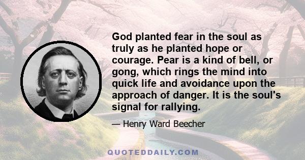 God planted fear in the soul as truly as he planted hope or courage. Pear is a kind of bell, or gong, which rings the mind into quick life and avoidance upon the approach of danger. It is the soul's signal for rallying.