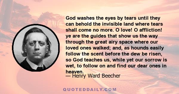 God washes the eyes by tears until they can behold the invisible land where tears shall come no more. O love! O affliction! ye are the guides that show us the way through the great airy space where our loved ones