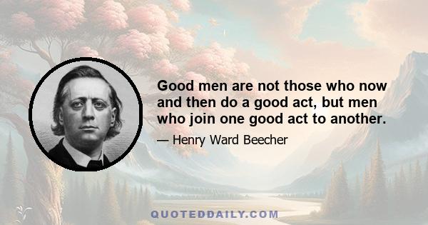 Good men are not those who now and then do a good act, but men who join one good act to another.