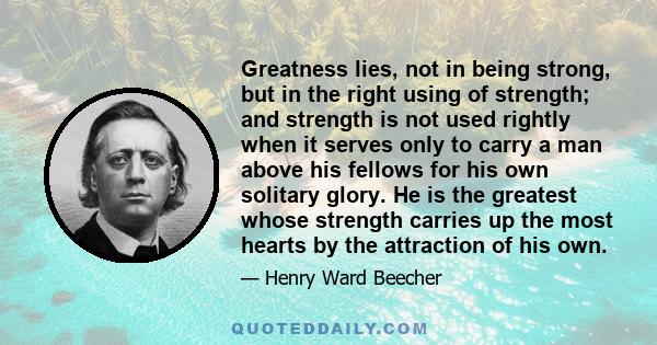 Greatness lies, not in being strong, but in the right using of strength; and strength is not used rightly when it serves only to carry a man above his fellows for his own solitary glory. He is the greatest whose