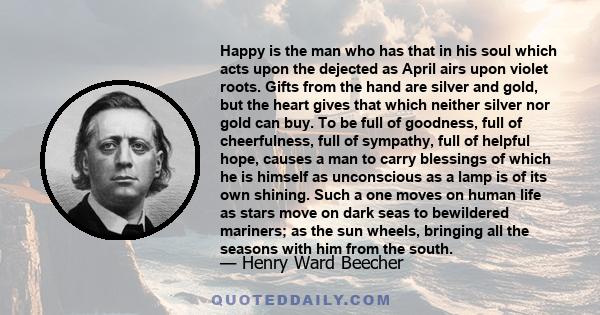 Happy is the man who has that in his soul which acts upon the dejected as April airs upon violet roots. Gifts from the hand are silver and gold, but the heart gives that which neither silver nor gold can buy. To be full 