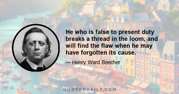 He who is false to present duty breaks a thread in the loom, and will find the flaw when he may have forgotten its cause.